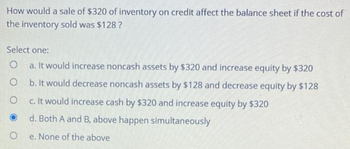 How would a sale of $320 of inventory on credit affect the balance sheet if the cost of
the inventory sold was $128?
Select one:
O
a. It would increase noncash assets by $320 and increase equity by $320
O
b. It would decrease noncash assets by $128 and decrease equity by $128
O
c. It would increase cash by $320 and increase equity by $320
d. Both A and B, above happen simultaneously
e. None of the above