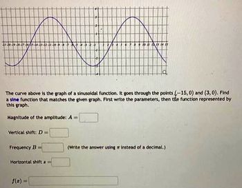 STEK
The curve above is the graph of a sinusoidal function. It goes through the points (-15,0) and (3, 0). Find
a sine function that matches the given graph. First write the parameters, then tite function represented by
this graph.
Magnitude of the amplitude: A =
Vertical shift: D=
Frequency B =
Horizontal shift 8=
13 14 15
f(x)
(Write the answer using instead of a decimal.)