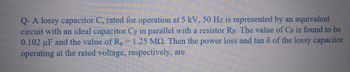 Q- A lossy capacitor C, rated for operation at 5 kV, 50 Hz is represented by an equivalent
circuit with an ideal capacitor Cp in parallel with a resistor Rp. The value of Cp is found to be
0.102 µF and the value of R₂ = 1.25 MQ. Then the power loss and tan 6 of the lossy capacitor
operating at the rated voltage, respectively, are
P