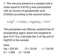 1- The mercury present in a sample with a
mass equal to 0.8142 g was precipitated
with an excess of paraperiodic acid
(H5I06) according to the reaction below:
5 Hg2* + 2 H5lO6 - Hg5(106)2 + 10H*
The precipitate was filtered, washed free of
precipitating agent, dried and weighed to
give 0.4114 g. Calculate the % of Hg and of
Hg2Cl2 in the sample.
Data:
Hg = 200.59
H = 1.008
Cl = 35.45
| = 126.90
%3D
O = 16.00
%3D
