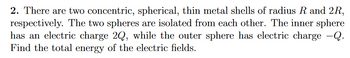 2. There are two concentric, spherical, thin metal shells of radius R and 2R,
respectively. The two spheres are isolated from each other. The inner sphere
has an electric charge 2Q, while the outer sphere has electric charge -Q.
Find the total energy of the electric fields.