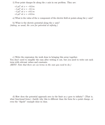 1) Four point charges lie along the x axis in our problem. They are:
+1 μC at x = -0.3 m
-1 μC at x =
-0.1 m
-1 μC at x =
+0.1 m
+1 µC at x = +0.3 m
a) What is the value of the x-component of the electric field at points along the y-axis?
b) What is the electric potential along the y-axis?
(taking, as usual, the zero for potential at infinity.)
c) Write the expression the work done in bringing this array together.
You don't need to simplify the sum after writing it out, but you need to write out each
term with relevant values and constants.
(HINT: Note that there are six terms in the sum you need to do.)
d) How does the potential approach zero in the limit as y goes to infinity? (That is,
what functional form.) Justify why this is different than the form for a point charge, or
even the "dipole" example done in class.