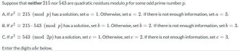 Suppose that neither 215 nor 543 are quadratic residues modulo p for some odd prime number p.
A. If x2 215 (mod p) has a solution, set a = 1. Otherwise, set a = 2. If there is not enough information, set a =
= 3.
B. If x² = 215 543 (mod p) has a solution, set b = 1. Otherwise, set b = 2. If there is not enough information, set b = 3.
C. If 2 543 (mod 2p) has a solution, set c
Enter the digits abc below.
=
1. Otherwise, set c = 2. If there is not enough information, set c = 3.