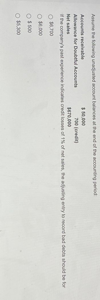 Assume the following unadjusted account balances at the end of the accounting period:
Accounts receivable
Allowance for Doubtful Accounts
Net sales
$ 50,000
700 (credit)
$670,000
If the company's past experience indicates credit losses of 1% of net sales, the adjusting entry to record bad debts should be for
$6,700
$6,000
$ 500
O $5,300