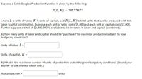 Suppose a Cobb-Douglas Production function is given by the following:
P(L, K) = 70L0.9K01
where L is units of labor, K is units of capital, and P(L, K) is total units that can be produced with this
labor/capital combination. Suppose each unit of labor costs $1,000 and each unit of capital costs $7,000.
Further suppose a total of $2,800,000 is available to be invested in labor and capital (combined).
A) How many units of labor and capital should be "purchased" to maximize production subject to your
budgetary constraint?
Units of labor, L =
Units of capital, K =
B) What is the maximum number of units of production under the given budgetary conditions? (Round your
answer to the nearest whole unit.)
Max production
units
=
