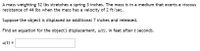 ### Problem Statement

A mass weighing \(32 \text{ lbs}\) stretches a spring \(3 \text{ inches}\). The mass is in a medium that exerts a viscous resistance of \(44 \text{ lbs}\) when the mass has a velocity of \(2 \text{ ft/sec}\).

Suppose the object is displaced an additional \(7 \text{ inches}\) and released.

Find an equation for the object's displacement, \(u(t)\), in feet after \(t\) seconds.

\[u(t) = \] 

### Explanation

This problem involves finding the displacement of a mass attached to a spring over time, considering both the spring force and a resistance force due to the medium the mass is in. 

The given mass stretches the spring, and then additional displacement is applied and then released. The system is described by a differential equation that models the harmonic motion with damping. 

To solve for \(u(t)\), we need to set up and solve the corresponding differential equation considering:
1. The initial displacement \(7 \text{ inches}\),
2. The viscous resistance, and
3. The spring constant.

The problem provides all necessary constants:
- Mass: \(32 \text{ lbs}\)
- Initial stretch: \(3 \text{ inches}\)
- Resistance: \(44 \text{ lbs}\) at \(2 \text{ ft/sec}\)

We'll use these to derive and solve the equation for \(u(t)\).