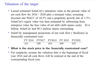 Valuation of the target
Lazard estimated SolarCity's enterprise value as the present value of
net cash flow for 2016 - 2020 plus a terminal value, assuming
discount rate WACC of 10.5% and a perpetuity growth rate of 1.5%.
SolarCity's equity value was then estimated by subtracting from
enterprise value the face value of net debt (debt minus cash), $3.4
billion. SolarCity had 98.3 million shares outstanding.
●
SolarCity management projections of net cash flow ($millions) in
financially constrained case:
FY 2016 FY2017 FY2018 FY 2019
161
290
454
499
FY2020
635
• What is the stock price in the financially constrained case?
• For simplicity, assume the valuation date is the beginning of fiscal
year 2016 and all cash flows will be realized at the end of the
corresponding fiscal year.