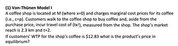 (1) Von-Thünen Model I
A coffee shop is located at M (where x=0) and charges marginal cost prices for its coffee
(i.e., c-p). Customers walk to the coffee shop to buy coffee and, aside from the
purchase price, incur travel cost of (tx²), measured from the shop. The shop's market
reach is 2.3 km and t=2.
If customers' WTP for the shop's coffee is $12.83 what is the product's price in
equilibrium?