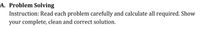A. Problem Solving
Instruction: Read each problem carefully and calculate all required. Show
your complete, clean and correct solution.
