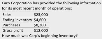 Caro Corporation has provided the following information
for its most recent month of operations:
Sales
$23,000
Ending inventory $4,600
Purchases
Gross profit
$8,300
$12,000
How much was Carp's beginning inventory?