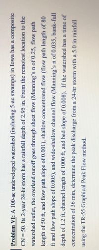 **Problem VI:**

A 100-acre undeveloped watershed (including 5-acre swamps) in Iowa has a composite CN = 50. A 2-year, 24-hour storm has a rainfall depth of 2.95 inches. From the remotest location to the watershed outlet, the overland runoff goes through sheet flow (Manning’s n of 0.25, flow path length of 50 feet, and flow path slope of 0.001), shallow concentrated flow (flow path length of 80 feet and flow path slope of 0.005), and wide-shallow channel flow (Manning’s n of 0.033, bank-full depth of 1.2 feet, channel length of 1000 feet, and bed slope of 0.008). If the watershed has a time of concentration of 36 minutes, determine the peak discharge from a 24-hour storm with a 5.0-inch rainfall using the TR-55 Graphical Peak Flow method.