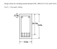 Design a beam for a bending moment demand of M =480 k-ft, b=12-in. and h=24-in.
Use f', = 5 ksi and f, =60 ksi.
2.5 in.
20.5 in.
24 in.
12 in.
