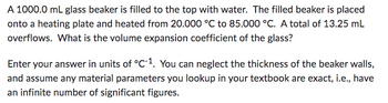 A 1000.0 mL glass beaker is filled to the top with water. The filled beaker is placed
onto a heating plate and heated from 20.000 °C to 85.000 °C. A total of 13.25 mL
overflows. What is the volume expansion coefficient of the glass?
Enter your answer in units of °C-1. You can neglect the thickness of the beaker walls,
and assume any material parameters you lookup in your textbook are exact, i.e., have
an infinite number of significant figures.