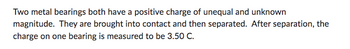 Two metal bearings both have a positive charge of unequal and unknown
magnitude. They are brought into contact and then separated. After separation, the
charge on one bearing is measured to be 3.50 C.