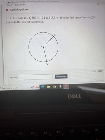 deltamath.com/app/student/solve/18965864/_jhall_AreaofSector
Mar 24, 4:37:24 PM
Watch help video
In circle R with m≤QRS = 124 and QR
124 and QR = 16 units find area of sector QRS.
Round to the nearest hundredth.
F2
Answer:
Type here to search
F3
F4
R
S
● HO
F5
Submit Answer
F6
DELL
F7
FB
00
attempt 1 out of 2
F9