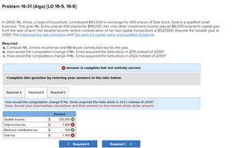 Problem 16-31 (Algo) [LO 16-5, 16-9]
In 2000, Ms. Ennis, a head of household, contributed $43,000 in exchange for 430 shares of Seta stock. Seta is a qualified small
business. This year, Ms. Ennis sold all 430 shares for $99,000. Her only other investment income was an $8,000 long-term capital gain
from the sale of land. Her taxable income before consideration of her two capital transactions is $527,000. Assume the taxable year is
2024. Use Individual tax rate schedules and Tax rates for capital gains and qualified dividends.
Required:
a. Compute Ms. Ennis's income tax and Medicare contribution tax for the year.
b. How would the computation change if Ms. Ennis acquired the Seta stock in 2011 instead of 2000?
c. How would the computation change if Ms. Ennis acquired the Seta stock in 2022 instead of 2000?
Answer is complete but not entirely correct.
Complete this question by entering your answers in the tabs below.
Required A Required B
Required C
How would the computation change if Ms. Ennis acquired the Seta stock in 2011 instead of 2000?
Note: Round your intermediate calculations and final answers to the nearest whole dollar amount.
Amount
Taxable income
$
535,000
Total income tax
$
1,600 ×
Medicare contribution tax
$
304
Total tax
$
1,904 ×
< Required A
Required C >