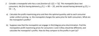 2. Consider a monopolist who has a cost function of c(Q) = 5Q. This monopolist faces two
consumers, the first having demand q₁(P₁) = 80 - 2P₁ and the second having demand q₂ (P₂) =
50 - P₂.
a) Calculate the profit-maximizing price and then the optimal quantity sold to each consumer
under uniform pricing, i.e. the monopolist charges the same price for both consumers. What are
the monopolist's profits?
b) Suppose now that the monopolist can engage in third degree price discrimination. Find the
monopolists profit maximizing prices for consumers 1 and 2 (they should be different), and
calculate the monopolist's profits. How do they compare to the profits in part (a)?