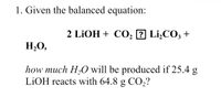 1. Given the balanced equation:
2 LİOH + C0, ? Li¿CO; +
H,O,
how much H,O will be produced if 25.4 g
LIOH reacts with 64.8 g CO,?
