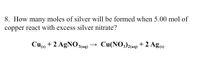 8. How many moles of silver will be formed when 5.00 mol of
copper react with excess silver nitrate?
Cu) + 2 AgNO 3(aqg)
Cu(NO3)2aq) + 2 Ag)
