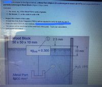 JAs shown in the figure below, a Metal Part (Object 2) is submerged in water (@ 15°C) and suspended from a
partially submerged Wood Block (Object 1) by a cable.
Calculate:
1. the mass, M2, of the Metal Part in units of grams
2. the tension, 7, in the cable in units of N.
Neglect the volume of the cable.
At least two Free Body Diagrams (FBD's) will be required to solve for both m2 and T.
Draw and label FBD's in your analysis,
•The values will be small due to the small size of the parts. Trust your calculations.
Unit checks are critical.
Wood Block:
50 x 50 x 10 mm
) 2.5 mm
SgWB 0.300
10 mm
(2)
H,0, 15°C
Metal Part
6600 mm2
