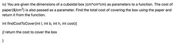 iv) You are given the dimensions of a cuboidal box (cm*cm*cm) as parameters to a function. The cost of
paper ($/cm²) is also passed as a parameter. Find the total cost of covering the box using the paper and
return it from the function.
int findCostToCover(int I, int b, int h, int cost){
// return the cost to cover the box
}