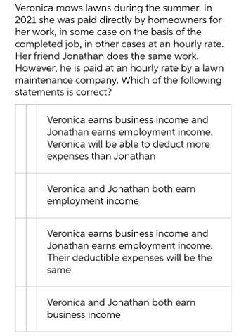 Veronica mows lawns during the summer. In
2021 she was paid directly by homeowners for
her work, in some case on the basis of the
completed job, in other cases at an hourly rate.
Her friend Jonathan does the same work.
However, he is paid at an hourly rate by a lawn
maintenance company. Which of the following
statements is correct?
Veronica earns business income and
Jonathan earns employment income.
Veronica will be able to deduct more
expenses than Jonathan
Veronica and Jonathan both earn
employment income
Veronica earns business income and
Jonathan earns employment income.
Their deductible expenses will be the
same
Veronica and Jonathan both earn
business income