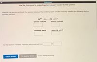 (Referencea)
Use the References to access important values if needed for this question.
"-18
Identify the species oxidized, the species reduced, the oxidizing agent and the reducing agent in the following electron
transfer reaction.
Pb2+ + Zn-
Pb + Zn2+
species oxidized
species reduced
oxidizing agent
reducing agent
As the reaction proceeds, electrons are transferred from
to
Submit Answer
Try Another Version
1 item attempt remainig
