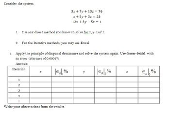 Consider the system
3x + 7y + 13z = 76
x + 5y + 3z = 28
12x + 3y - 5z = 1
1. Use any direct method you know to solve for x,y and z.
2. For the Iterative methods, you may use Excel
c. Apply the principle of diagonal dominance and solve the system again. Use Gauss-Seidel with
an error tolerance of 0.0001%
Answer:
Iteration
x
€a₁% y
€a₂%
Z
€13%
1
2
S
4
Write your observations from the results