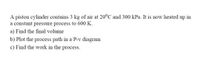 A piston cylinder contains 3 kg of air at 20°C and 300 kPa. It is now heated up in
a constant pressure process to 600 K.
a) Find the final volume
b) Plot the process path in a P-v diagram
c) Find the work in the process.
