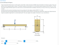 View Policies
Current Attempt in Progress
A glue-laminated timber beam is reinforced by carbon fiber reinforced plastic (CFRP) material bonded to its bottom surface. The cross
section of the composite beam is shown. The elastic modulus of the wood is 12.1 GPa and the elastic modulus of the CFRP is 117 GPa.
The simply supported beam spans 6.6 m and carries a concentrated load Pat midspan. Assume bw-61 mm, b=45 mm, dw=260 mm and
t=5 mm.
(a) Determine the maximum bending stresses o,, 0, produced in the timber and the CFRP if P = 5.7 kN.
(b) Assume that the allowable bending stresses of the timber and the CFRP are 10.8 MPa and 1400 MPa, respectively. Determine the
largest acceptable magnitude for concentrated load P. (You may neglect the weight of the beam in your calculations.)
dw
B
L
L
CFRP
Cross section
Answers:
(a) o,
MPa, op
i
i
MPa.
(b) Р -
i
kN.
