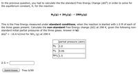 In the previous question, you had to calculate the the standard Free Energy Change (AG°) in order to solve for
the equilibrium constant, K, for the reaction:
N2(g) + 3H2(g)
2NH3(g)
This is the Free Energy measured under standard conditions, when the reaction is started with 1.0M of each of
the three gases present. Calculate the non-standard Free Energy change (AG) at 298 K, given the following non-
standard initial partial pressures of the three gases. Answer in kJ.
AG° = -16.6 kJ/mol for NH3 (g) at 298 K
partial pressure (atm)
N2
1.0
H2
0.06
NH3 1.5
AG =
Submit Answer
Tries 0/99
