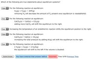 Which of the following are true statements about equilibrium systems?
False
For the following reaction at equilibrium:
H2(g) + F2(g) = 2HF(g)
removing H2 will decrease the amount of F2 present once equilibrium is reestablished.
True
For the following reaction at equilibrium:
CaCO3(s)
= CaO(s) + CO2(g)
adding more CaCO3 will shift the equilibrium to the right.
True
Increasing the temperature of an endothermic reaction shifts the equilibrium position to the right.
False
For the following reaction at equilibrium:
CaCO3(s)= Ca0(s) + CO2(g)
increasing the total pressure by adding Ar(g) will shift the equilibrium to the right.
True
For the following reaction at equilibrium:
2 H2(g) + O2(g) = 2 H20(g)
the equilibrium will shift to the left if the volume is doubled.
Submit Answer
You have entered that answer before Incorrect. Tries 9/99 Previous Tries
