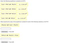 Given the following equilibrium constants at 427°C:
02(g) + 4Na(1) = 2N22O(s)
K1 = 2.50×1049
O2(g) + 2Na(I) 2NAO(g)
K2 = 2.50×109
02(g) + 2Na(I)
Na202(s)
K3 = 2.00x1028
O2(g) + Na(I)
NaO2(s)
K4 =
3.33x1013
What would be the value of the equilibrium constant for each of the following reactions, at 427°C?
2Na202(s) = O2(g) + 2N220(s)
Submit Answer
Tries 0/99
4N2O2(s) = 2N220(s) + 302(g)
Submit Answer
Tries 0/99
