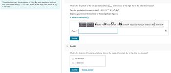 Three identical very dense masses of 5300 kg each are placed on the x
axis. One mass is at z₁ = -100 cm, one is at the origin, and one is at 2
= 430 cm
What is the magnitude of the net gravitational force Fgray on the mass at the origin due to the other two masses?
Take the gravitational constant to be G = 6.67×10-11 N. m²/kg².
Express your answer in newtons to three significant figures.
▸ View Available Hint(s)
Fgrav
for Part A for Part Ando for Part A redo for Part A react for Part A keyboard shortcuts for Part A help for Part A
Submit
Part B
What is the direction of the net gravitational force on the mass at the origin due to the other two masses?
+x direction
-x direction
Submit
Request Answer
N