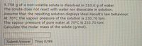 5.758 g of a non-volatile solute is dissolved in 210.0 g of water.
The solute does not react with water nor dissociate in solution.
Assume that the resulting solution displays ideal Raoult's law behaviour.
At 70°C the vapour pressure of the solution is 230.70 torr.
The vapour pressure of pure water at 70°C is 233.70 torr.
Calculate the molar mass of the solute (g/mol).
Submit Answer
Tries 0/99
