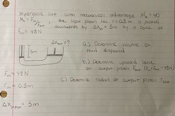 Hydraulic lift
MAF
=
/Fout
)
with
mechanical advantage MA = 40
r = 0.3m
is pushed
16
the Input piston has
downwards by DX₁ = 5m by a force
F= 48N
DXout =?
5m
a) Determine volume
Hud displaced.
OF
b.) Determine upward force
on
output piston Fout (F₁ = Fat = 48N)
F48N
C.) Determine
0.3m
AX
Put
= 53
radius of output piston Sout