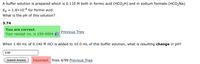 A buffer solution is prepared which is 0.110 M both in formic acid (HCO2H) and in sodium formate (HCO2Na).
Ка
1.8x10-4 for formic acid.
%3D
What is the pH of this solution?
3.74
You are correct.
Your receipt no. is 159-9004
Previous Tries
When 1.40 mL of 0.140 M HCI is added to 10.0 mL of this buffer solution, what is resulting change in pH?
3.60
Submit Answer
Incorrect. Tries 4/99 Previous Tries
