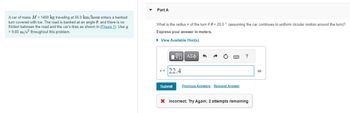 A car of mass M = 1400 kg traveling at 55.0 km/hour enters a banked
turn covered with ice. The road is banked at an angle e, and there is no
friction between the road and the car's tires as shown in (Figure 1). Use g
9.80 m/s² throughout this problem.
▾ Part A
What is the radius of the turn if = 20.0° (assuming the car continues in uniform circular motion around the turn)?
Express your answer in meters.
▸ View Available Hint(s)
ΜΕ ΑΣΦ
?
22.4
Submit Previous Answers Request Answer
× Incorrect; Try Again; 2 attempts remaining
m