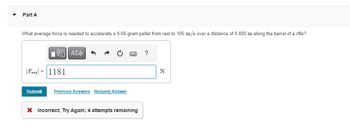 Part A
What average force is needed to accelerate a 9.00-gram pellet from rest to 105 m/s over a distance of 0.800 m along the barrel of a rifle?
ΜΕ ΑΣΦ
F1181
?
N
Submit Previous Answers Request Answer
× Incorrect; Try Again; 4 attempts remaining