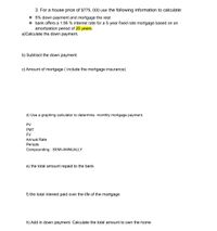 3. For a house price of $775, 000 use the following information to calculate:
* 5% down payment and mortgage the rest
* bank offers a 1.95 % interest rate for a 5-year fixed rate mortgage based on an
amortization period of 25 years.
a)Calculate the down payment.
b) Subtract the down payment.
c) Amount of mortgage ( include the mortgage insurance)
d) Use a graphing calculator to determine monthly mortgage payment.
PV
PMT
FV
Annual Rate
Periods
Compounding : SEMI-ANNUALLY
e) the total amount repaid to the bank
f) the total interest paid over the life of the mortgage
h) Add in down payment. Calculate the total amount to own the home
