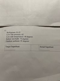 11.
Refrigerant: R-22
Low side pressure: 62
Low side temperature: 48 degrees
Indoor wet-bulb: 74 degrees
Outdoor ambient: 95 degrees
Target Superheat:
Actual Superheat:
