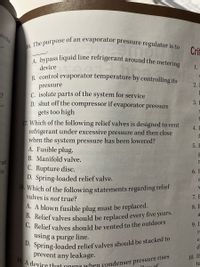 D. Spring-loaded relief valves should be stacked to
19. A device that onens when condenser pressure rises
C. Relief valves should be vented to the outdoors
A. bypass liquid line refrigerant around the metering
B. Relief valves should be replaced every five years.
rects
of an evaporator pressure regulator is to
16. The purpose
1.
Cri
device
1.
B. control evaporator temperature by controlling its
2.
pressure
C. isolate parts of the system for service
D. shut off the compressor if evaporator pressure
3. E
gets too high
17. Which of the following relief valves is designed to vent
refrigerant under excessive pressure and then close
when the system pressure has been lowered?
A. Fusible plug.
4. I
f
5. E
B. Manifold valve.
rant
r
C. Rupture disc.
D. Spring-loaded relief valve.
18. Which of the following statements regarding reliet
valves is not true?
he
6. E
7. E
A. A blown fusible plug must be replaced.
8. E
9. I
re
using a purge line.
e.
d
prevent any leakage.
10. If
te
Claur of
