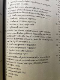 ors
Exp
A method of head pressure control in low-ambient
refrigerant from the condenser to the liquid receiver
prevent any leakage.
a re
to a proper level and closes to block the flow of
when condenser pressure drops too low is a.
19. A device that opens when condenser pressure rises
D. Spring-loaded relief valves should be stacked to
two separate spaces (one space flooded, the other
conditions in which a condenser is divided into
9. If c
rea
exc
do
10. If a
ter
the
it
A condenser pressure regulator
B. crankcase pressure regulator
C. receiver pressure regulator
D. split condenser valve
0 A device that allows hot refrigerant vapor from the
compressor discharge line to bypass the condenser
and directly enter the liquid receiver when a certain
pressure difference occurs between the discharge line
and the liquid receiver is a
op
I1. Ex
ev
is.
op
12. Li:
to
re
13. Ex
le
14. Ex
A. condenser pressure regulator
B. crankcase pressure regulator
C. receiver pressure regulator
D. split condenser valve
re
he
ac
15. W
th
a
pr
ain
isolated) is called
A. combined flow
B. condenser splitting
C. counterflow
D. drift
