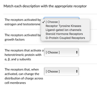 Match each description with the appropriate receptor
The receptors activated by
V[Choose ]
estrogen and testosterone
Receptor Tyrosine Kinases
Ligand-gated ion channels
Steroid Hormone Receptors
G-Protein Coupled Receptors
The receptors activated by
growth factors
The receptors that activate a
[ Choose ]
heterotrimeric protein with
a, B, and y subunits
The receptors that, when
[ Choose ]
activated, can change the
distribution of charge acros
cell membranes
