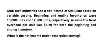 Glob Tech Industries had a net income of $950,000 based on
variable costing. Beginning and ending inventories were
10,000 units and 12,500 units, respectively. Assume the fixed
overhead per unit was $4.20 for both the beginning and
ending inventory.
What is the net income under absorption costing?