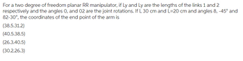 For a two degree of freedom planar RR manipulator, if Ly and Ly are the lengths of the links 1 and 2
respectively and the angles 0, and 02 are the joint rotations. If L 30 cm and L=20 cm and angles 8, -45° and
82-30°, the coordinates of the end point of the arm is
(38.5.31.2)
(40.5.38.5)
(26.3.40.5)
(30.2.26.3)