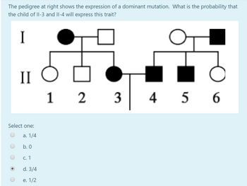 The pedigree at right shows the expression of a dominant mutation. What is the probability that
the child of II-3 and II-4 will express this trait?
I
II
Select one:
a. 1/4
b. 0
c. 1
d. 3/4
e. 1/2
12
3
456