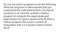 Do not use built in programs to do the following.
Write the programs to demonstrate that you
understand the math behind them. Provide all
solutions in an .html file. a) Write a Python
program to compute the eigenvalues and
eigenvectors of a given square array. b) Write a
Python program that solves a system of
inequalities with 4 x 4 square matrix A where
Ax=b
