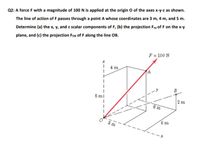 Q2: A force F with a magnitude of 100 N is applied at the origin O of the axes x-y-z as shown.
The line of action of F passes through a point A whose coordinates are 3 m, 4 m, and 5 m.
Determine (a) the x, y, and z scalar components of F, (b) the projection Fxy of F on the x-y
plane, and (c) the projection FoB of F along the line OB.
F = 100 N
| 4m
A
B
5 m|
2 m
6 m
6 m
