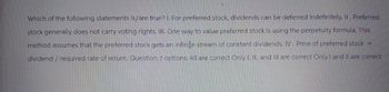 Which of the following statements is/are true? I. For preferred stock, dividends can be deferred indefinitely. II. Preferred
stock generally does not carry voting rights. III. One way to value preferred stock is using the perpetuity formula. This
method assumes that the preferred stock gets an infinite stream of constant dividends. IV. Price of preferred stock =
dividend / required rate of return. Question 2 options: All are correct Only I, II, and Ill are correct Only I and II are correct